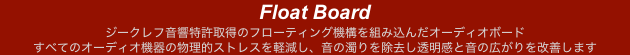 Float Board
ジークレフ音響特許取得のフローティング機構を組み込んだオーディオボード
すべてのオーディオ機器の物理的ストレスを軽減し、音の濁りを除去し透明感と音の広がりを改善します